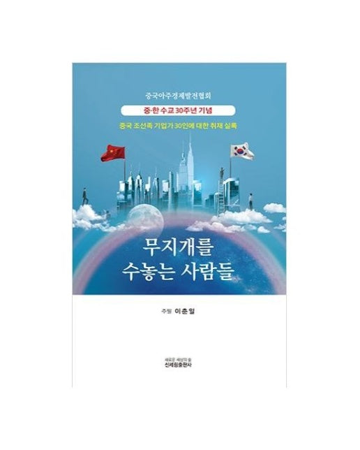 무지개를 수놓는 사람들 (중국 조선족 기업가 30인에 대한 취재 실록)